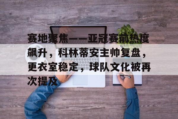 kaiyun体育官网-赛地聚焦——亚冠赛前热度飙升，科林蒂安主帅复盘，更衣室稳定，球队文化被再次提及的简单介绍