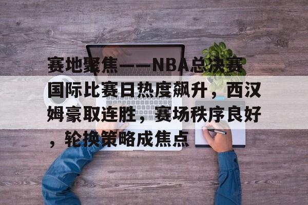 开云体育官网-赛地聚焦——NBA总决赛国际比赛日热度飙升，西汉姆豪取连胜，赛场秩序良好，轮换策略成焦点的简单介绍
