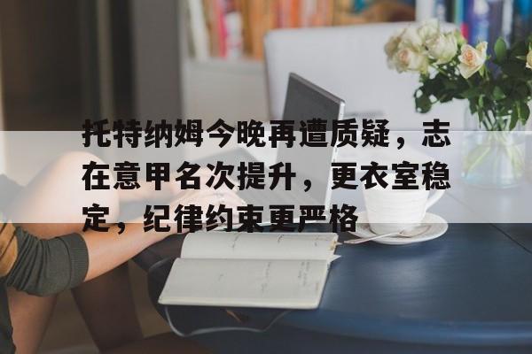 开云体育下载-包含托特纳姆今晚再遭质疑，志在意甲名次提升，更衣室稳定，纪律约束更严格的词条