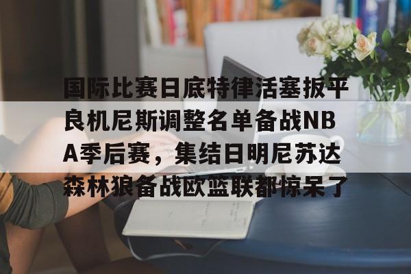 kaiyun体育官网-关于国际比赛日底特律活塞扳平良机尼斯调整名单备战NBA季后赛，集结日明尼苏达森林狼备战欧篮联都惊呆了的信息